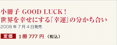 小冊子 GOOD LUCK!世界を幸せにする『幸運』の分かち合い 2008年7月4日発売 定価 1冊 777 円 (本体価格740円+税)