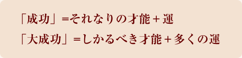 「成功」=それなりの才能+運 「大成功」=しかるべき才能+多くの運