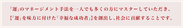 「運」のマネージメント手法を一人でも多くの方にマスターしていただき、「運」を味方に付けた「幸福な成功者」】を創出し、社会に貢献することです。