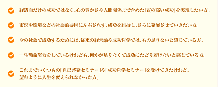 経済面だけの成功ではなく、心の豊かさや人間関係まで含めた『質の高い成功』を実現したい方。市況や環境などの社会的要因に左右されず、成功を維持し、さらに発展させていきたい方。今の社会で成功するためには、従来の経営論や成功哲学では、もの足りないと感じている方。一生懸命努力をしているけれども、何かが足りなくて成功にたどり着けないと感じている方。これまでいくつもの「自己啓発セミナー」や「成功哲学セミナー」を受けてきたけれど、望むように人生を変えられなかった方。