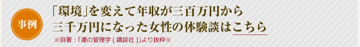 事例「環境」を変えて年収が三百万円から三千万円になった女性 ※自著:「運の管理学(講談社)」より抜粋※