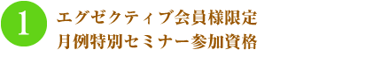 1.エグゼクティブ会員様限定 月例特別セミナー参加資格