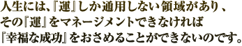 人生には、『運』しか通用しない領域があり、その『運』をマネージメントできなければ『幸福な成功』をおさめることができないのです。