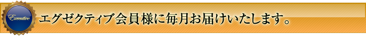 エグゼクティブ会員様に毎月お届けします。