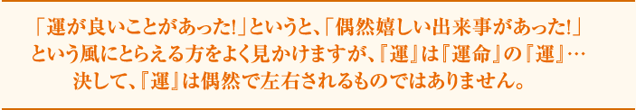 「運が良いことがあった！」というと、「偶然嬉しい出来事があった！」という風にとられる方をよく見かけますが、『運』は『運命』の『運』…決して、『運』は偶然で左右されるものではありません。