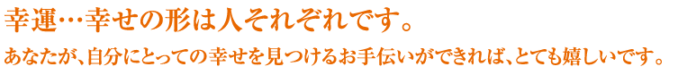 幸運…幸せの形は人それぞれです。あなたが、自分にとっての幸せを見つけるお手伝いができれば、とても嬉しいです。