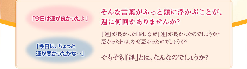 「今日は運が良かった♪」「今日は、ちょっと運が悪かったかな…」そんな言葉がふっと頭に浮かぶことが、週に何回かありませんか？　『運』が良かった日は、なぜ『運』が良かったのでしょうか?悪かった日は、なぜ悪かったのでしょうか？　そもそも『運』とは、なんなのでしょうか？